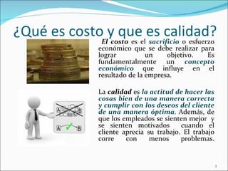 ¿Qué es costoEly queeles calidad?
               costo es sacrificio o esfuerzo
                  económico que se debe realizar para
                  lograr          un    objetivo.  Es
                  fundamentalmente un concepto
                  económico que influye en el
                  resultado de la empresa.

                  La calidad es la actitud de hacer las
                  cosas bien de una manera correcta
                  y cumplir con los deseos del cliente
                  de una manera óptima. Además, de
                  que los empleados se sienten mejor y
                  se sienten motivados       cuando el
                  cliente aprecia su trabajo. El trabajo
                  corre    con     menos     problemas.


                                                           3
 