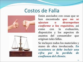 Costos de Falla
     Están asociados con cosas que se
     han encontrado que no se
     ajustan       o        desempeñan
     conforme a los requisitos, así
     como      con     la     evaluación,
     disposición y los aspectos de
     asuntos del consumidor que
     originan tales fallas.
     Se incluyen todos los materiales y
     mano de obra involucrada. En
     ocasiones se debe incluir una
     cifra por la perdida de
     confianza del cliente.
                                       33
 