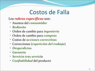 Costos de Falla
Los rubros específicos son:
• Asuntos del consumidor
• Rediseño
• Orden de cambio para ingeniería
• Orden de cambio para compras
• Costos de acciones correctivas
• Correcciones (repetición del trabajo)
• Desperdicios
• Garantía
• Servicio tras servicio
• Confiabilidad del producto

                                          34
 