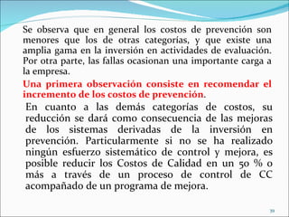 Se observa que en general los costos de prevención son
menores que los de otras categorías, y que existe una
amplia gama en la inversión en actividades de evaluación.
Por otra parte, las fallas ocasionan una importante carga a
la empresa.
Una primera observación consiste en recomendar el
incremento de los costos de prevención.
En cuanto a las demás categorías de costos, su
reducción se dará como consecuencia de las mejoras
de los sistemas derivadas de la inversión en
prevención. Particularmente si no se ha realizado
ningún esfuerzo sistemático de control y mejora, es
posible reducir los Costos de Calidad en un 50 % o
más a través de un proceso de control de CC
acompañado de un programa de mejora.

                                                          39
 