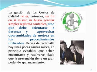 La gestión de los Costos de
Calidad no es, entonces, un fin
en sí mismo ni busca generar
simples registros contables, sino
que     debe     orientarse     a
detectar y           aprovechar
oportunidades de mejora en
los             procedimientos
utilizados. Detrás de cada falla
hay unas pocas causas raíces, en
principio evitables, que deben
encontrarse y resolverse, dado
que la prevención tiene un gran
poder de apalancamiento.

                                    40
 