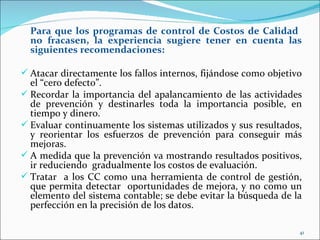 Para que los programas de control de Costos de Calidad
  no fracasen, la experiencia sugiere tener en cuenta las
  siguientes recomendaciones:

 Atacar directamente los fallos internos, fijándose como objetivo
  el “cero defecto”.
 Recordar la importancia del apalancamiento de las actividades
  de prevención y destinarles toda la importancia posible, en
  tiempo y dinero.
 Evaluar continuamente los sistemas utilizados y sus resultados,
  y reorientar los esfuerzos de prevención para conseguir más
  mejoras.
 A medida que la prevención va mostrando resultados positivos,
  ir reduciendo gradualmente los costos de evaluación.
 Tratar a los CC como una herramienta de control de gestión,
  que permita detectar oportunidades de mejora, y no como un
  elemento del sistema contable; se debe evitar la búsqueda de la
  perfección en la precisión de los datos.

                                                                 41
 