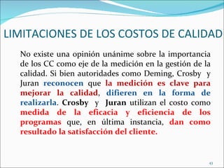 LIMITACIONES DE LOS COSTOS DE CALIDAD
  No existe una opinión unánime sobre la importancia
  de los CC como eje de la medición en la gestión de la
  calidad. Si bien autoridades como Deming, Crosby y
  Juran reconocen que la medición es clave para
  mejorar la calidad, difieren en la forma de
  realizarla. Crosby y Juran utilizan el costo como
  medida de la eficacia y eficiencia de los
  programas que, en última instancia, dan como
  resultado la satisfacción del cliente.


                                                      43
 