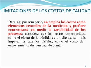 LIMITACIONES DE LOS COSTOS DE CALIDAD

  Deming, por otra parte, no emplea los costos como
  elementos centrales de la medición y prefiere
  concentrarse en medir la variabilidad de los
  procesos; considera que los costos desconocidos,
  como el efecto de la pérdida de un cliente, son más
  importantes que los visibles, como el costo de
  entrenamiento del personal de planta.




                                                    44
 