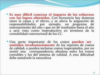  Es muy difícil conectar el impacto de los esfuerzos
 con los logros obtenidos. Con frecuencia hay demoras
 entre la causa y el efecto, y se altera la asignación de
 responsabilidades: por ejemplo, un programa de
 entrenamiento del año 1 que no dé resultados hasta el año
 2 será visto como improductivo en términos de la
 contabilidad convencional de los CC.

 Una parte importante de los costos pueden ser
 omitidos involuntariamente de los reportes de costos
 de calidad, o pueden incluirse costos inapropiados, por no
 existir una correspondencia absoluta entre los costos
 contables y los del sistema de calidad. A esta dificultad
 debe sumársele la naturaleza



                                                          46
 