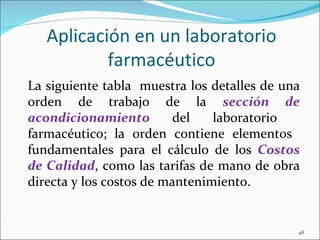 Aplicación en un laboratorio
           farmacéutico
La siguiente tabla muestra los detalles de una
orden de trabajo de la sección de
acondicionamiento         del   laboratorio
farmacéutico; la orden contiene elementos
fundamentales para el cálculo de los Costos
de Calidad, como las tarifas de mano de obra
directa y los costos de mantenimiento.


                                             48
 
