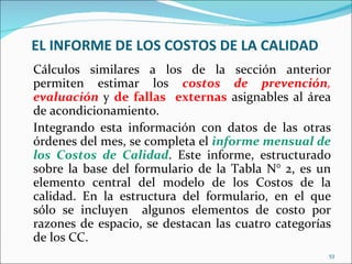 EL INFORME DE LOS COSTOS DE LA CALIDAD
Cálculos similares a los de la sección anterior
permiten estimar los costos de prevención,
evaluación y de fallas externas asignables al área
de acondicionamiento.
Integrando esta información con datos de las otras
órdenes del mes, se completa el informe mensual de
los Costos de Calidad. Este informe, estructurado
sobre la base del formulario de la Tabla N° 2, es un
elemento central del modelo de los Costos de la
calidad. En la estructura del formulario, en el que
sólo se incluyen algunos elementos de costo por
razones de espacio, se destacan las cuatro categorías
de los CC.
                                                    53
 