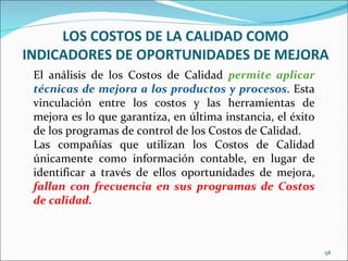 LOS COSTOS DE LA CALIDAD COMO
INDICADORES DE OPORTUNIDADES DE MEJORA
 El análisis de los Costos de Calidad permite aplicar
 técnicas de mejora a los productos y procesos. Esta
 vinculación entre los costos y las herramientas de
 mejora es lo que garantiza, en última instancia, el éxito
 de los programas de control de los Costos de Calidad.
 Las compañías que utilizan los Costos de Calidad
 únicamente como información contable, en lugar de
 identificar a través de ellos oportunidades de mejora,
 fallan con frecuencia en sus programas de Costos
 de calidad.



                                                             58
 