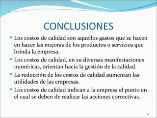 CONCLUSIONES
 Los costos de calidad son aquellos gastos que se hacen
  en hacer las mejoras de los productos o servicios que
  brinda la empresa.
 Los costos de calidad, en su diversas manifestaciones
  numéricas, orientan hacia la gestión de la calidad.
 La reducción de los costos de calidad aumentan las
  utilidades de las empresas.
 Los costos de calidad indican a la empresa el punto en
  el cual se deben de realizar las acciones correctivas.

                                                       61
 