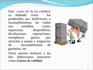 Este costo de la no calidad,
es definido como             los
producidos por ineficiencia o
incumplimientos, las cuales
son       evitables,      como:
reprocesos,        desperdicios,
devoluciones,      reparaciones,
reemplazos,      gastos     por
atención a quejas y exigencias
de        incumplimiento      de
garantías, etc.
Otros autores incluyen a las
dos definiciones anteriores
como Costos de calidad.

                                   8
 