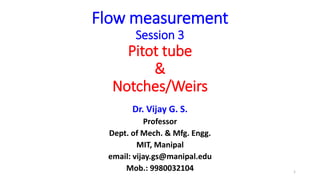 Flow measurement
Session 3
Pitot tube
&
Notches/Weirs
Dr. Vijay G. S.
Professor
Dept. of Mech. & Mfg. Engg.
MIT, Manipal
email: vijay.gs@manipal.edu
Mob.: 9980032104 1
 