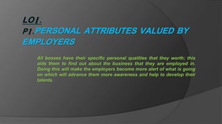All bosses have their specific personal qualities that they worth; this
aids them to find out about the business that they are employed in.
Doing this will make the employers become more alert of what is going
on which will advance them more awareness and help to develop their
talents.
 