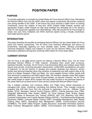 POSITION PAPER
PURPOSE
To provide justification to reinstate the United States Air Force Warrant Officer Corp. Reinstating
the Warrant Officer Corp into the USAF active and reserve components will provide numerous
cost saving benefits to the USAF. It will ensure the Force receives a better return on training
investments, insure the creation of long term AFSC Subject matter Experts, provide rank
appropriate Subject matter Experts for high level briefings and ultimately aid in the decision
chain for new equipment upgrades and initial fieldings. They will provide the Air Force length of
career, low cost, force multipliers and AFSC technical experts during a fiscally constrained,
technically dynamic period.
INTRODUCTION
This paper illustrates the benefits of reinstating Warrant Officers into the United States Air Force
active and reserve components. The Air Force must maximize efficiencies and returns on
investments, especially regarding our most valuable asset, Airmen. Allowing promotable
Technical Sergeants (TSgt’s) and Captains to cross into the Warrant Officer Corp will afford
tremendous expertise and long term continuity within select Air Force career fields.
CURRENT STATUS
The Air Force is the only service branch not utilizing a Warrant Officer Corp. The Air Force
eliminated Warrant Officers in 1958; however, reinstating them would yield numerous,
significant benefits. Currently, the Air Force’s most demanding officer and enlisted career fields
require long schools, continuing education requirements, civilianDOD accreditations and years
of extensive “on the job training” to develop and maintain expertise and relevancy. Airmen
quickly lose technical expertise when they transition to leadership and staff support roles at the
ranks of a Master Sergeant (TSgt) and Major. Our most capable Airman’s duties quickly shift
from technical to supervisory and staff support roles. We transition valuable career field subject
matter experts into effective work center focused leaders, as planned. However, the Air Force
also needs length of career AFSC experts that stay solely focused on the technical aspects of
the career field such as those found in other service components Warrant Officer Corp’s.
Top 3 enlisted members and numerous SSgt’s and TSgt’s focus almost exclusively on
managing their shops, mentoring, counseling and leading Airmen. They manage numerous
programs that shift their focus from the technical to supervisory such as: Defense Travel
System (DTS), Managers Internal Control Program (MICP), Training Business Area (TBA),
Integrated Maintenance Data System (IMDS), Air Force Reserve Order Writing System
(AROWS), Status of Resources and Training (SORTS), AEF UTC Reporting Tool (ART),
Custodian Authorization and Custody Receipt Listings (CACRL), Test Measurement Diagnostic
Equipment (TMDE), Computer Based Training (CBT), Knowledge Management (KM), Master
Training Plans (MTP), Operational Risk Management (ORM), Communications Security
(COMSEC), The USAF Safety Program, Quality Assurance, Automated Information Systems,
Asset Inventory Management System (AIMS), Communications and Information Systems
Page 2 of 9
 