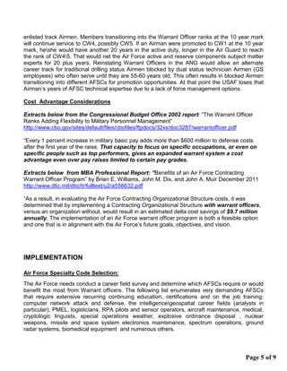 enlisted track Airmen. Members transitioning into the Warrant Officer ranks at the 10 year mark
will continue service to CW4, possibly CW5. If an Airman were promoted to CW1 at the 10 year
mark, heshe would have another 20 years in the active duty, longer in the Air Guard to reach
the rank of CW45. That would net the Air Force active and reserve components subject matter
experts for 20 plus years. Reinstating Warrant Officers in the ANG would allow an alternate
career track for traditional drilling status Airmen blocked by dual status technician Airmen (GS
employees) who often serve until they are 55-60 years old. This often results in blocked Airmen
transitioning into different AFSCs for promotion opportunities. At that point the USAF loses that
Airman’s years of AFSC technical expertise due to a lack of force management options.
Cost Advantage Considerations
Extracts below from the Congressional Budget Office 2002 report: “The Warrant Officer
Ranks Adding Flexibility to Military Personnel Management”
http://www.cbo.gov/sites/default/files/cbofiles/ftpdocs/32xx/doc3287/warrantofficer.pdf
“Every 1 percent increase in military basic pay adds more than $600 million to defense costs
after the first year of the raise. That capacity to focus on specific occupations, or even on
specific people such as top performers, gives an expanded warrant system a cost
advantage even over pay raises limited to certain pay grades.
Extracts below from MBA Professional Report: “Benefits of an Air Force Contracting
Warrant Officer Program” by Brian E. Williams, John M. Dix, and John A. Muir December 2011
http://www.dtic.mil/dtic/tr/fulltext/u2/a556632.pdf
“As a result, in evaluating the Air Force Contracting Organizational Structure costs, it was
determined that by implementing a Contracting Organizational Structure with warrant officers,
versus an organization without, would result in an estimated delta cost savings of $9.7 million
annually. The implementation of an Air Force warrant officer program is both a feasible option
and one that is in alignment with the Air Force’s future goals, objectives, and vision.
IMPLEMENTATION
Air Force Specialty Code Selection:
The Air Force needs conduct a career field survey and determine which AFSCs require or would
benefit the most from Warrant officers. The following list enumerates very demanding AFSCs
that require extensive recurring continuing education, certifications and on the job training:
computer network attack and defense, the intelligencegeospatial career fields (analysts in
particular), PMEL, logisticians, RPA pilots and sensor operators, aircraft maintenance, medical,
cryptologic linguists, special operations weather, explosive ordinance disposal , nuclear
weapons, missile and space system electronics maintenance, spectrum operations, ground
radar systems, biomedical equipment and numerous others.
Page 5 of 9
 