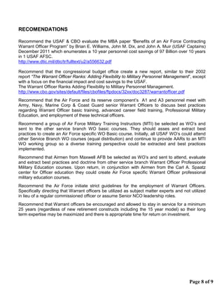 RECOMENDATIONS
Recommend the USAF & CBO evaluate the MBA paper “Benefits of an Air Force Contracting
Warrant Officer Program” by Brian E. Williams, John M. Dix, and John A. Muir (USAF Captains)
December 2011 which enumerates a 10 year personnel cost savings of 97 Billion over 10 years
in 1 USAF AFSC.
http://www.dtic.mil/dtic/tr/fulltext/u2/a556632.pdf
Recommend that the congressional budget office create a new report, similar to their 2002
report “The Warrant Officer Ranks: Adding Flexibility to Military Personnel Management”, except
with a focus on the financial impact and cost savings to the USAF.
The Warrant Officer Ranks Adding Flexibility to Military Personnel Management.
http://www.cbo.gov/sites/default/files/cbofiles/ftpdocs/32xx/doc3287/warrantofficer.pdf
Recommend that the Air Force and its reserve component’s A1 and A3 personnel meet with
Army, Navy, Marine Corp & Coast Guard senior Warrant Officers to discuss best practices
regarding Warrant Officer basic training, advanced career field training, Professional Military
Education, and employment of these technical officers.
Recommend a group of Air Force Military Training Instructors (MTI) be selected as WO’s and
sent to the other service branch WO basic courses. They should asses and extract best
practices to create an Air Force specific WO Basic course. Initially, all USAF WO’s could attend
other Service Branch WO courses (equal distribution) and continue to provide AARs to an MTI
WO working group so a diverse training perspective could be extracted and best practices
implemented.
Recommend that Airmen from Maxwell AFB be selected as WO’s and sent to attend, evaluate
and extract best practices and doctrine from other service branch Warrant Officer Professional
Military Education courses. Upon return, in conjunction with Airmen from the Carl A. Spaatz
center for Officer education they could create Air Force specific Warrant Officer professional
military education courses.
Recommend the Air Force initiate strict guidelines for the employment of Warrant Officers.
Specifically directing that Warrant officers be utilized as subject matter experts and not utilized
in lieu of a regular commissioned officer or assume Senior NCO leadership roles.
Recommend that Warrant officers be encouraged and allowed to stay in service for a minimum
25 years (regardless of new retirement constructs including the 15 year model) so their long
term expertise may be maximized and there is appropriate time for return on investment.
Page 8 of 9
 