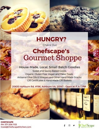  WHEN:   Oct. 20, 2016,  5:00 ­ 7:30 PM
CHEFSCAPE
PH: 571-206-1133
Cook@ChefscapeKitchen.com
HUNGRY?
Check Out
SweetandSavoryBakedGoods
Organic, GlutenFree, VeganandPaleoTreats
ArtisanalOliveOils& VinegarsandOtherHand-MadeSnacks
GiftCertificates& Hand-MadeGiftBaskets
House-Made, Local, Small Batch Goodies
20630 Ashburn Rd, #196, Ashburn VA, 20147 - Open M-F, 4-7 PM
Chefscape's
Gourmet Shoppe
 