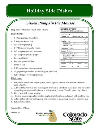 Holiday Side Dishes
Silken Pumpkin Pie Mousse
Prep time: 10 minutes • Chill time: 4 hours
Ingredients:
 1 10 oz. package silken tofu
 1 teaspoon lemon zest
 1/4 cup maple syrup
 1 1/2 teaspoons vanilla extract
 1/2 teaspoon ground cinnamon
 1/4 teaspoon ground ginger
 1/4 tsp. allspice
 Pinch of ground cloves
 Pinch of salt
 1 (29-ounce) can pumpkin puree
 10 gingersnaps crushed with rolling pin (optional)
 light whipped topping (optional)
Directions:
1. Place tofu, lemon zest, maple syrup, vanilla, spices, and salt in a blender and blend
until smooth.
2. Add half the pumpkin and blend again. Transfer to a medium-sized bowl and stir in the
remaining pumpkin until mixture is uniform and creamy. Transfer to serving dishes.
3. Cover and chill before serving.
4. If using gingersnaps, place cookies in plastic zip lock bag, and crush with a rolling pin.
5. Add a dollop of whipped topping and a sprinkle of gingersnap pieces to each serving.
6. Serve immediately.
Serving Size: 1/2 cup
Serves: 10
 