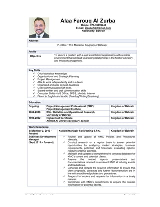 Alaa Al-Zurba Curriculum Vitae Page 1 of 4
Alaa Farouq Al Zurba
Mobile: 973-39899242
E-mail: alaazurba@gmail.com
Nationality: Bahrain
Address
P.O.Box 1113, Manama, Kingdom of Bahrain
Profile
Objective To secure a position with a well established organization with a stable
environment that will lead to a lasting relationship in the field of Advisory
and Project Management.
Key Skills
 Good statistical knowledge
 Organizational and Strategic Planning
 Project Management
 Able to work independently and in a team
 Organized and able to meet deadlines
 Good communication/soft skills
 Superb written and oral communication skills
 Computer Skills – MS Office, SPSS, Minitab, Internet
 Fluent in English and Arabic (Reading/Writing/Speaking)
Education
Ongoing Project Management Professional (PMP)
Project Management Institute
Kingdom of Bahrain
2002-2006 BSc. Statistics and Operational Research
University of Bahrain
Kingdom of Bahrain
1999-2002 Highschool Certificate
Ahmed Al Omran Secondary School
Kingdom of Bahrain
Work Experience
September 2, 2013 -
Present
Kuwaiti Manager Contracting S.P.C. Kingdom of Bahrain
Business Development
Manager
(Sept 2013 – Present)
 Review and update all KMC Policies and Procedures
Manuals.
 Conduct research on a regular basis to screen potential
opportunities by analyzing market strategies, business
requirements, potential, and financials; evaluating options;
resolving internal priorities.
 Maintain and updated a comprehensive contacts database for
KMC’s current and potential clients.
 Prepare the needed reports, presentations and
documentations required to represent KMC at industry events
and tradeshows.
 Generate and compile the required information to ensure that
client proposals, contracts and further documentation are in
line with established policies and procedures.
 Respond to tenders and requests for information in a timely
manner.
 Coordinate with KMC’s departments to acquire the needed
information for potential clients.
Alaa Al-Zurba Curriculum Vitae Page 1 of 4
Alaa Farouq Al Zurba
Mobile: 973-39899242
E-mail: alaazurba@gmail.com
Nationality: Bahrain
Address
P.O.Box 1113, Manama, Kingdom of Bahrain
Profile
Objective To secure a position with a well established organization with a stable
environment that will lead to a lasting relationship in the field of Advisory
and Project Management.
Key Skills
 Good statistical knowledge
 Organizational and Strategic Planning
 Project Management
 Able to work independently and in a team
 Organized and able to meet deadlines
 Good communication/soft skills
 Superb written and oral communication skills
 Computer Skills – MS Office, SPSS, Minitab, Internet
 Fluent in English and Arabic (Reading/Writing/Speaking)
Education
Ongoing Project Management Professional (PMP)
Project Management Institute
Kingdom of Bahrain
2002-2006 BSc. Statistics and Operational Research
University of Bahrain
Kingdom of Bahrain
1999-2002 Highschool Certificate
Ahmed Al Omran Secondary School
Kingdom of Bahrain
Work Experience
September 2, 2013 -
Present
Kuwaiti Manager Contracting S.P.C. Kingdom of Bahrain
Business Development
Manager
(Sept 2013 – Present)
 Review and update all KMC Policies and Procedures
Manuals.
 Conduct research on a regular basis to screen potential
opportunities by analyzing market strategies, business
requirements, potential, and financials; evaluating options;
resolving internal priorities.
 Maintain and updated a comprehensive contacts database for
KMC’s current and potential clients.
 Prepare the needed reports, presentations and
documentations required to represent KMC at industry events
and tradeshows.
 Generate and compile the required information to ensure that
client proposals, contracts and further documentation are in
line with established policies and procedures.
 Respond to tenders and requests for information in a timely
manner.
 Coordinate with KMC’s departments to acquire the needed
information for potential clients.
Alaa Al-Zurba Curriculum Vitae Page 1 of 4
Alaa Farouq Al Zurba
Mobile: 973-39899242
E-mail: alaazurba@gmail.com
Nationality: Bahrain
Address
P.O.Box 1113, Manama, Kingdom of Bahrain
Profile
Objective To secure a position with a well established organization with a stable
environment that will lead to a lasting relationship in the field of Advisory
and Project Management.
Key Skills
 Good statistical knowledge
 Organizational and Strategic Planning
 Project Management
 Able to work independently and in a team
 Organized and able to meet deadlines
 Good communication/soft skills
 Superb written and oral communication skills
 Computer Skills – MS Office, SPSS, Minitab, Internet
 Fluent in English and Arabic (Reading/Writing/Speaking)
Education
Ongoing Project Management Professional (PMP)
Project Management Institute
Kingdom of Bahrain
2002-2006 BSc. Statistics and Operational Research
University of Bahrain
Kingdom of Bahrain
1999-2002 Highschool Certificate
Ahmed Al Omran Secondary School
Kingdom of Bahrain
Work Experience
September 2, 2013 -
Present
Kuwaiti Manager Contracting S.P.C. Kingdom of Bahrain
Business Development
Manager
(Sept 2013 – Present)
 Review and update all KMC Policies and Procedures
Manuals.
 Conduct research on a regular basis to screen potential
opportunities by analyzing market strategies, business
requirements, potential, and financials; evaluating options;
resolving internal priorities.
 Maintain and updated a comprehensive contacts database for
KMC’s current and potential clients.
 Prepare the needed reports, presentations and
documentations required to represent KMC at industry events
and tradeshows.
 Generate and compile the required information to ensure that
client proposals, contracts and further documentation are in
line with established policies and procedures.
 Respond to tenders and requests for information in a timely
manner.
 Coordinate with KMC’s departments to acquire the needed
information for potential clients.
 