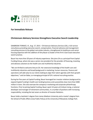For Immediate Release
Christenson Advisory Services Strengthens Executive Search Leadership
OAKBROOK TERRACE, Ill., Aug. 17, 2015 – Christenson Advisory Services (CA), a full-service
consultancy providing executive search, compensation, financial advisory and management
consulting services to the global real estate industry, strengthened its healthcare and senior
housing expertise with the addition of Amy Bauer as leader of the firm’s East Coast executive
search practice.
Bauer has more than 20 years of industry experience. She joins CA as a principal from Capital
Funding Group, where she was a senior vice president for the provider of financing, investing
and advisory solutions to the health care and multifamily industries.
“We are thrilled to welcome Amy to CA. Her extensive knowledge of the health care and
multifamily industries and broad background in marketing, human resources, finance and
operations will add value to our clients looking to align their talent agendas with their growth
objectives,” said Jon Boba, co-managing principal of CA’s national recruiting practice.
During her five years at Capital Funding, Bauer leveraged her investor relations background to
expand Capital Funding’s health care lending business and successfully close more than $400
million in loans. She also oversaw the company’s marketing and corporate philanthropy
functions. Prior to joining Capital Funding, Bauer spent 14 years at Erickson Living, a national
developer and manager of retirement communities, in a number of positions with increasing
responsibility, including the last seven as director of Investor Relations.
Bauer holds a bachelor’s degree from James Madison University and a master’s degree from
the School of Public Affairs (now Public Policy) at the University of Maryland, College Park.
 