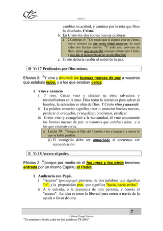 Efesios 2
7
Calvary Chapel Cuenca
“Tu nombre y el mío cabe en dos palabras-TE AMO”
cambiar su actitud, y caminar por la ruta que Dios
ha diseñado. Cristo.
b. En Cristo los dos somos nuevas criaturas.
i. 2 Corintios 5: 17
De modo que si alguno está en Cristo,
nueva criatura es; las cosas viejas pasaron; he aquí
todas son hechas nuevas. 18
Y todo esto proviene de
Dios, quien nos reconcilió consigo mismo por Cristo,
y nos dio el ministerio de la reconciliación;
c. Cristo debería recibir el nobel de la paz.
D V: 17 Predicados por Dios mismo.
Efesios 2: 17
Y vino y anunció las buenas nuevas de paz a vosotros
que estabais lejos, y a los que estaban cerca;
1 Vino y anuncio
i Y vino, Cristo vino y efectuó su obra salvadora y
reconciliadora en la cruz. Dios tomo la iniciativa para salvar al
hombre, la salvación es obra de Dios. Y Cristo vino y anunció.
ii La palabra anunciar significa traer o anunciar buenas nuevas,
predicar el evangelio, evangelizar, proclamar, predicar.
iii Cristo vino y evangelizó a la humanidad, él vino anunciando
las buenas nuevas de paz. a vosotros que estabais lejos, y a
los que estaban cerca.
a Lucas 19: 10
Porque el Hijo del Hombre vino a buscar y a salvar lo
que se había perdido.
(i) El evangelio debe ser anunciado si queremos ver
reconciliación.
E V: 18 Acceso al padre.
Efesios 2: 18
porque por medio de él los unos y los otros tenemos
entrada por un mismo Espíritu al Padre.
1 Audiencia con Papá.
i "Acceso" (prosagoge) proviene de dos palabras que significa
"ir", y la preposición pros que significa "hacia, hacia arriba."
ii A la entrada, o la presencia de otra persona, y denota el
"acceso". La idea es tener la libertad para entrar a través de la
ayuda o favor de otro.
 