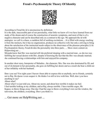 Freud s Psychoanalytic Theory Of Identity
According to Freud the id is unconscious by definition:
It is the dark, inaccessible part of our personality, what little we know of it we have learned from our
study of the dream and of course the construction of neurotic symptoms, and most of that is of a
negative character and can be described only as a contrast to the ego. We approach the id with
analogies: we call it a chaos, a cauldron full of seething excitations. ...It is filled with energy reaching
it from the instincts, but it has no organization, produces no collective will, but only a striving to bring
about the satisfaction of the instinctual needs subject to the observance of the pleasure principle.(1) In
Psychoanalytic theory, Freud divides the personality into three parts , ... Show more content on
Helpwriting.net ...
Miranda knew that Dev was married still she preferred sleeping with a married man , as she too was
fulfilling her sexual desires with Dev, despite of knowing the fact that the Dev was already married,
she continued having a relationships with him and enjoyed his company.
In another short story, Interpreter of Maladies , the character, Mrs. Das was also dominated by ID, and
out of id element in her personality, she goes on fulfilling her desire and as a result she bear a child out
of her infidelity with her husband .
Don t you see? For eight years I haven t been able to express this to anybody, not to friends, certainly
not to Raj. He doesn t even suspect it. He thinks I m still in love with him. Well, don t you have
anything to say?
About what?
About what I ve just told you. About my secret, and about how terrible it makes me feel.
I feel terrible looking at my children, and at Raj, always terrible. I have terrible urges, Mr.
Kapasi, to throw things away. One day I had the urge to throw everything I own out the window, the
television, the children, everything. Don t you think it s
... Get more on HelpWriting.net ...
 