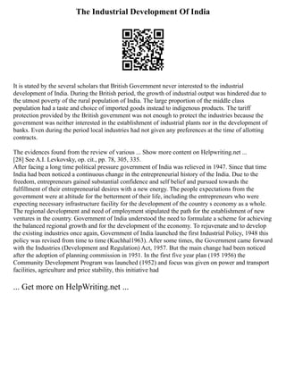 The Industrial Development Of India
It is stated by the several scholars that British Government never interested to the industrial
development of India. During the British period, the growth of industrial output was hindered due to
the utmost poverty of the rural population of India. The large proportion of the middle class
population had a taste and choice of imported goods instead to indigenous products. The tariff
protection provided by the British government was not enough to protect the industries because the
government was neither interested in the establishment of industrial plants nor in the development of
banks. Even during the period local industries had not given any preferences at the time of allotting
contracts.
The evidences found from the review of various ... Show more content on Helpwriting.net ...
[28] See A.I. Levkovsky, op. cit., pp. 78, 305, 335.
After facing a long time political pressure government of India was relieved in 1947. Since that time
India had been noticed a continuous change in the entrepreneurial history of the India. Due to the
freedom, entrepreneurs gained substantial confidence and self belief and pursued towards the
fulfillment of their entrepreneurial desires with a new energy. The people expectations from the
government were at altitude for the betterment of their life, including the entrepreneurs who were
expecting necessary infrastructure facility for the development of the country s economy as a whole.
The regional development and need of employment stipulated the path for the establishment of new
ventures in the country. Government of India understood the need to formulate a scheme for achieving
the balanced regional growth and for the development of the economy. To rejuvenate and to develop
the existing industries once again, Government of India launched the first Industrial Policy, 1948 this
policy was revised from time to time (Kuchhal1963). After some times, the Government came forward
with the Industries (Development and Regulation) Act, 1957. But the main change had been noticed
after the adoption of planning commission in 1951. In the first five year plan (195 1956) the
Community Development Program was launched (1952) and focus was given on power and transport
facilities, agriculture and price stability, this initiative had
... Get more on HelpWriting.net ...
 