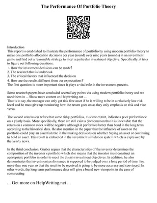 The Performance Of Portfolio Theory
Introduction
This report is established to illustrate the performance of portfolio by using modern portfolio theory to
make one portfolio allocation decisions per year (round) over nine years (rounds) in an investment
game and find out a reasonable strategy to meet a particular investment objective. Specifically, it tries
to figure out following questions:
1. How the investment decisions can be made？
2. The research that is undertook
3. The critical factors that influenced the decision
4. How are the results different from our expectations？
The first question is more important since it plays a vital role in the investment process.
Some research papers have concluded several key points via using modern portfolio theory and we
used them in ... Show more content on Helpwriting.net ...
That is to say, the manager can only get risk free asset if he is willing to be in a relatively low risk
level and he must give up monitoring how the return goes on as they only emphasis on risk and vice
versa.
The second conclusion refers that some risky portfolios, to some extent, indicate a poor performance
on a yearly basis. More specifically, there are still exist a phenomenon that it is inevitable that the
return on a common stock will be negative although it performed better than bond in the long term
according to the historical data. He also mention in the paper that the influence of asset on the
portfolio could play an essential role in the making decisions on whether buying an asset or continuing
to hold an asset. This result is embodied in the investment simulation system which is expressed by
the yearly news.
In the third conclusion, Gruber argues that the characteristics of the investor determines the
composition of the investor s portfolio which also means that the investor must construct an
appropriate portfolio in order to meet the client s investment objectives. In addition, he also
demonstrates that investment performance is supposed to be judged over a long period of time like
more than one year so that the result to be received is going to be more accuracy and convinced. In
other words, the long term performance data will give a brand new viewpoint in the case of
constructing
... Get more on HelpWriting.net ...
 