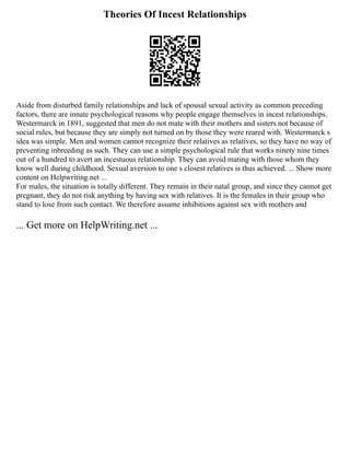 Theories Of Incest Relationships
Aside from disturbed family relationships and lack of spousal sexual activity as common preceding
factors, there are innate psychological reasons why people engage themselves in incest relationships.
Westermarck in 1891, suggested that men do not mate with their mothers and sisters not because of
social rules, but because they are simply not turned on by those they were reared with. Westermarck s
idea was simple. Men and women cannot recognize their relatives as relatives, so they have no way of
preventing inbreeding as such. They can use a simple psychological rule that works ninety nine times
out of a hundred to avert an incestuous relationship. They can avoid mating with those whom they
know well during childhood. Sexual aversion to one s closest relatives is thus achieved. ... Show more
content on Helpwriting.net ...
For males, the situation is totally different. They remain in their natal group, and since they cannot get
pregnant, they do not risk anything by having sex with relatives. It is the females in their group who
stand to lose from such contact. We therefore assume inhibitions against sex with mothers and
... Get more on HelpWriting.net ...
 