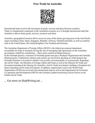Free Trade In Australia
International trade involves the movement of goods, services and ideas between countries.
Trade is a fundamental component of the Australian economy as it is through international trade that
Australia is able to attain goods, services, resources and ideas.
Australia s geographical location allows access to some of the fastest growing areas in the Asia Pacific
region including China, Japan, Singapore, Republic of Korea, Thailand and India, as well as countries
such as the United States, the United Kingdom, New Zealand and Germany.
The Australian Department of Foreign Affairs (DFAT) is the federal government department
accountable for trade in Australia, having the role of managing trade agreements on the Australian
government s behalf by contributing ... Show more content on Helpwriting.net ...
In the Fairtrade practice, customers of Fairtrade goods must pay a Producer Organisation the Fairtrade
Minimum price. Furthermore, farmers and workers are involved in deciding on which projects the
Fairtrade Premium is invested in whether it be socially, environmentally or economically. Regarding
the Aid for Trade , the Ministers of Foreign Affairs and Trade as well as the Minister for Trade and
Investment introduced the Strategy for Australia s Aid for Trade investments, building a foundation for
future Australian aid for trade investments. In addition, organisations such as the World Trade
Organisation (WTO) are involved with international trade as well as the Organisation for Economic
Co operation and Development (OECD) who initiated a global monitoring exercise known as the
Global Aid for Trade
... Get more on HelpWriting.net ...
 