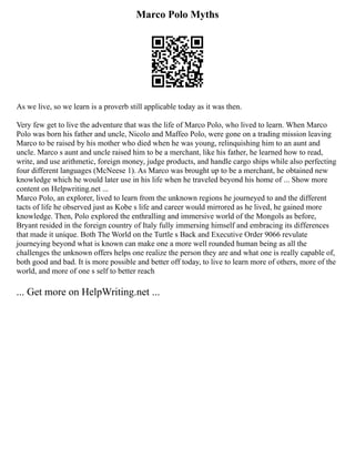 Marco Polo Myths
As we live, so we learn is a proverb still applicable today as it was then.
Very few get to live the adventure that was the life of Marco Polo, who lived to learn. When Marco
Polo was born his father and uncle, Nicolo and Maffeo Polo, were gone on a trading mission leaving
Marco to be raised by his mother who died when he was young, relinquishing him to an aunt and
uncle. Marco s aunt and uncle raised him to be a merchant, like his father, he learned how to read,
write, and use arithmetic, foreign money, judge products, and handle cargo ships while also perfecting
four different languages (McNeese 1). As Marco was brought up to be a merchant, he obtained new
knowledge which he would later use in his life when he traveled beyond his home of ... Show more
content on Helpwriting.net ...
Marco Polo, an explorer, lived to learn from the unknown regions he journeyed to and the different
tacts of life he observed just as Kobe s life and career would mirrored as he lived, he gained more
knowledge. Then, Polo explored the enthralling and immersive world of the Mongols as before,
Bryant resided in the foreign country of Italy fully immersing himself and embracing its differences
that made it unique. Both The World on the Turtle s Back and Executive Order 9066 revulate
journeying beyond what is known can make one a more well rounded human being as all the
challenges the unknown offers helps one realize the person they are and what one is really capable of,
both good and bad. It is more possible and better off today, to live to learn more of others, more of the
world, and more of one s self to better reach
... Get more on HelpWriting.net ...
 