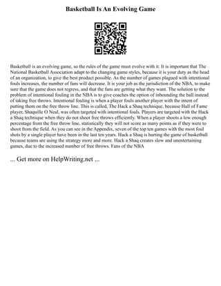 Basketball Is An Evolving Game
Basketball is an evolving game, so the rules of the game must evolve with it. It is important that The
National Basketball Association adapt to the changing game styles, because it is your duty as the head
of an organization, to give the best product possible. As the number of games plagued with intentional
fouls increases, the number of fans will decrease. It is your job as the jurisdiction of the NBA, to make
sure that the game does not regress, and that the fans are getting what they want. The solution to the
problem of intentional fouling in the NBA is to give coaches the option of inbounding the ball instead
of taking free throws. Intentional fouling is when a player fouls another player with the intent of
putting them on the free throw line. This is called, The Hack a Shaq technique, because Hall of Fame
player, Shaquille O Neal, was often targeted with intentional fouls. Players are targeted with the Hack
a Shaq technique when they do not shoot free throws efficiently. When a player shoots a low enough
percentage from the free throw line, statistically they will not score as many points as if they were to
shoot from the field. As you can see in the Appendix, seven of the top ten games with the most foul
shots by a single player have been in the last ten years. Hack a Shaq is hurting the game of basketball
because teams are using the strategy more and more. Hack a Shaq creates slow and unentertaining
games, due to the increased number of free throws. Fans of the NBA
... Get more on HelpWriting.net ...
 