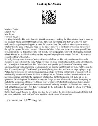 Looking for Alaska
Madison Davis
English 30D
Mrs. Reimer
February 12, 2011
Looking for Alaska The main theme in John Green s novel Looking for Alaska is that there is more to
life than can be experienced through any one person or experience, and that we will never truly
understand everything that happens to us or the ones we love. We just have to accept these things,
whether they be good or bad, and hope for the best. The novel is written in first person perspective,
through the eyes of the main character. His name is Miles Halter, and he is a seventeen year old boy
living in Florida. He doesn t have any real friends, only the people he sits with while eating lunch at
school. One of his hobbies is reading the last pages of biographies of random famous ... Show more
content on Helpwriting.net ...
He really becomes much more of a three dimensional character. His entire outlook on life totally
changes. In this section of the story Pudge becomes obsessed with finding out if Alaska killed herself,
or if it was just a freak accident. The Colonel and him spend a good amount of time doing some
serious detective work, attempting to understand what exactly went through her mind right before she
died. Eventually though, The Colonel gets bored playing detective, and he soon stops trying to help.
Pudge, however, keeps on with the investigation, perhaps bordering on the brink of insanity with his
need to fully understand Alaska. He feels as though it s his fault that he didn t understand what was
happening sooner, and that if he figures out what pushed her to this point it will make up for his
ignorance. To really prove the kind of person that Pudge became after Alaska s death, I am going to
include the last portion of the novel. It is an essay written by Pudge for his religious studies course.
The student could pick any question that they wanted, and they attempted to dissect it and come up
with a theological answer. I feel that even though it s the last part of the novel, it s where everything
really comes together emotionally.
Before I got here, I thought for a long time that the way out of the labyrinth was to pretend that it did
not exist, to build a small, self sufficient world in a back corner of the endless
... Get more on HelpWriting.net ...
 