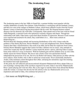 The Awakening Essay
The Awakening opens in the late 1800s in Grand Isle, a summer holiday resort popular with the
wealthy inhabitants of nearby New Orleans. Edna Pontellier is vacationing with her husband, Léonce,
and their two sons at the cottages of Madame Lebrun, which house affluent Creoles from the French
Quarter. Léonce is kind and loving but preoccupied with his work. His frequent business related
absences mar his domestic life with Edna. Consequently, Edna spends most of her time with her friend
Adèle Ratignolle, a married Creole who epitomizes womanly elegance and charm. Through her
relationship with Adèle, Edna learns a great deal about freedom of expression. Because Creole women
were expected and assumed to be chaste, they could behave in a ... Show more content on
Helpwriting.net ...
Worried about the changing attitude and increasing disobedience of his wife, Léonce seeks the
guidance of the family physician, Doctor Mandelet. A wise and enlightened man, Doctor Mandelet
suspects that Edna s transformation is the result of an affair, but he hides his suspicions from Léonce.
Instead, Doctor Mandelet suggests that Léonce let Edna s defiance run its course, since attempts to
control her would only fuel her rebellion. Léonce heeds the doctor s advice, allowing Edna to remain
home alone while he is away on business. With her husband gone and her children away as well, Edna
wholly rejects her former lifestyle. She moves into a home of her own and declares herself
independent the possession of no one. Her love for Robert still intense, Edna pursues an affair with the
town seducer, Alcée Arobin, who is able to satisfy her sexual needs. Never emotionally attached to
Arobin, Edna maintains control throughout their affair, satisfying her animalistic urges but retaining
her freedom from male domination.
At this point, the self sufficient and unconventional old pianist Mademoiselle Reisz adopts Edna as a
sort of protégé, warning Edna of the sacrifices required of an artist. Edna is moved by Mademoiselle
Reisz s piano playing and visits her often. She is also eager to read the letters from abroad that Robert
sends the woman. A woman who devotes her life entirely to her art, Mademoiselle serves as an
inspiration and model to Edna, who continues her process of
... Get more on HelpWriting.net ...
 