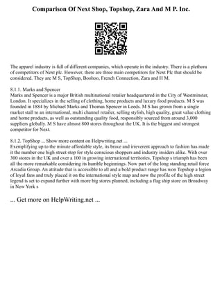 Comparison Of Next Shop, Topshop, Zara And M P. Inc.
The apparel industry is full of different companies, which operate in the industry. There is a plethora
of competitors of Next plc. However, there are three main competitors for Next Plc that should be
considered. They are M S, TopShop, Boohoo, French Connection, Zara and H M.
8.1.1. Marks and Spencer
Marks and Spencer is a major British multinational retailer headquartered in the City of Westminster,
London. It specializes in the selling of clothing, home products and luxury food products. M S was
founded in 1884 by Michael Marks and Thomas Spencer in Leeds. M S has grown from a single
market stall to an international, multi channel retailer, selling stylish, high quality, great value clothing
and home products, as well as outstanding quality food, responsibly sourced from around 3,000
suppliers globally. M S have almost 800 stores throughout the UK. It is the biggest and strongest
competitor for Next.
8.1.2. TopShop ... Show more content on Helpwriting.net ...
Exemplifying up to the minute affordable style, its brave and irreverent approach to fashion has made
it the number one high street stop for style conscious shoppers and industry insiders alike. With over
300 stores in the UK and over a 100 in growing international territories, Topshop s triumph has been
all the more remarkable considering its humble beginnings. Now part of the long standing retail force
Arcadia Group. An attitude that is accessible to all and a bold product range has won Topshop a legion
of loyal fans and truly placed it on the international style map and now the profile of the high street
legend is set to expand further with more big stores planned, including a flag ship store on Broadway
in New York s
... Get more on HelpWriting.net ...
 