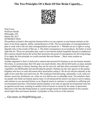 The Two Principles Of A Basis Of Our Brain Capacity,...
Tiraj Lucas
Professor Onishi
Philosophy 229
March 5th, 2017
INTRODUCTION
The problem at hand is that majority humans believe we are superior to non human animals on the
basis of our brain capacity, ability, and preferences of life. The two principles of consequentialism I
plan to work with is the two that consequentialism are based on: 1. Whether an act is right or wrong
depends only on the results of that act. 2. The better consequences an act produces, the better or more
right that act. These two principles play a part in non human animal inequality because it emphasizes
that a person should choose the action that maximizes the good of consequences for all living beings.
If we apply the first principle we could conclude that non human ... Show more content on
Helpwriting.net ...
Another argument is that it is believed to natural and ancestral for humans to eat non human animals.
Neverless, in cavemen days their life span was much shorter, they did not kill nearly as many animals
that are killed today in factory farming, they ate for survival, and their diets consisted of fruits and
vegetables; not McDonalds and steroid induced animals. Humans are the only species in the animal
kingdom who have to cook and season their meat before eating it. We do not salivate naturally at the
sight of raw meat like real carnivores do. We would get food poisoning, salmonella, e.coli, mad cow
disease, norovirus, trichinosis, etc, when we ever did eat raw or unhealthy meat. Yet somehow there
are people who think our human species hasn t evolved passed the need to eat meat to survive phase,
and continue to use ancestral history as an illogical reason to continue to contribute to suffering and
environmental atrocities. Non human animal equality is not only an ignored environmental issue but
an ignored social issue, resulting in another form of racism or sexism by the name of speciesism.
Speciesm is the idea that being human is a good enough reason for human animals to have greater
moral rights than non human animals. A prejudice or bias in favor of the interests
... Get more on HelpWriting.net ...
 