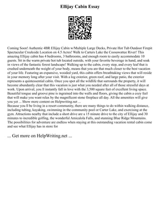 Ellijay Cabin Essay
Coming Soon! Authentic 4BR Ellijay Cabin w/Multiple Large Decks, Private Hot Tub Outdoor Firepit
Spectacular Creekside Location on 4.5 Acres! Walk to Carters Lake the Coosawattee River! This
amazing Ellijay cabin has 4 bedrooms, 3 bathrooms, and enough room to easily accommodate 10
guests. Sit in the warm private hot tub located outside, with your favorite beverage in hand, and soak
in views of the fantastic forest landscape! Walking up to the cabin, every step, and every leaf that is
crushed underneath the weight of your body, means that you are that much closer to the best vacation
of your life. Featuring an expansive, wooded yard, this cabin offers breathtaking views that will reside
in your memory long after your visit. With a log exterior, green roof, and large patio, the exterior
represents a quintessential cabin. Once you spot all the wildlife that surrounds the property, it will
become abundantly clear that this vacation is just what you needed after all of those stressful days at
work. Upon arrival, you ll instantly fall in love with the 3,500 square feet of excellent living space.
Beautiful tongue and groove pine is ingrained into the walls and floors, giving the cabin a cozy feel
that will make you want relax by the magnificent stone fireplace all day. All the amenities will give
you yet ... Show more content on Helpwriting.net ...
Because you ll be living in a resort community, there are many things to do within walking distance,
including tubing, kayaking, swimming in the community pool or Carter Lake, and exercising at the
gym. Attractions nearby that include a short drive are a 15 minute drive to the city of Ellijay and 30
minutes to incredible golfing, the wonderful Amicalola Falls, and stunning Blue Ridge Mountains.
The possibilities for adventure are endless when staying at this outstanding vacation rental cabin come
and see what Ellijay has in store for
... Get more on HelpWriting.net ...
 