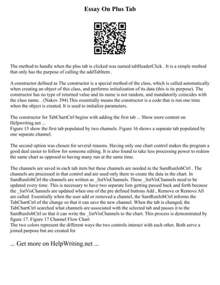 Essay On Plus Tab
The method to handle when the plus tab is clicked was named tabHeaderClick . It is a simple method
that only has the purpose of calling the addTabItem .
A constructor defined as The constructor is a special method of the class, which is called automatically
when creating an object of this class, and performs initialization of its data (this is its purpose). The
constructor has no type of returned value and its name is not random, and mandatorily coincides with
the class name. . (Nakov 394) This essentially means the constructor is a code that is run one time
when the object is created. It is used to initialize parameters.
The constructor for TabChartCtrl begins with adding the first tab ... Show more content on
Helpwriting.net ...
Figure 15 show the first tab populated by two channels. Figure 16 shows a separate tab populated by
one separate channel.
The second option was chosen for several reasons. Having only one chart control makes the program a
good deal easier to follow for someone editing. It is also found to take less processing power to redraw
the same chart as opposed to having many run at the same time.
The channels are saved in each tab item but these channels are needed in the SamRunJobCtrl . The
channels are processed in that control and are used only there to create the data in the chart. In
SamRunJobCtrl the channels are written as _listVisChannels. These _listVisChannels need to be
updated every time. This is necessary to have two separate lists getting passed back and forth because
the _listVisChannels are updated when one of the pre defined buttons Add , Remove or Remove All
are called. Essentially when the user add or removed a channel, the SamRunJobCtrl informs the
TabChartCtrl of the change so that it can save the new channel. When the tab is changed, the
TabChartCtrl searched what channels are associated with the selected tab and passes it to the
SamRunJobCtrl so that it can write the _listVisChannels to the chart. This process is demonstrated by
figure 17. Figure 17 Channel Flow Chart
The two colors represent the different ways the two controls interact with each other. Both serve a
joined purpose but are created for
... Get more on HelpWriting.net ...
 