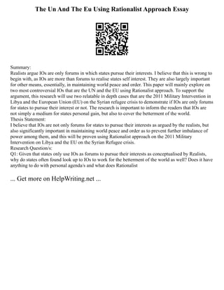 The Un And The Eu Using Rationalist Approach Essay
Summary:
Realists argue IOs are only forums in which states pursue their interests. I believe that this is wrong to
begin with, as IOs are more than forums to realise states self interest. They are also largely important
for other means, essentially, in maintaining world peace and order. This paper will mainly explore on
two most controversial IOs that are the UN and the EU using Rationalist approach. To support the
argument, this research will use two relatable in depth cases that are the 2011 Military Intervention in
Libya and the European Union (EU) on the Syrian refugee crisis to demonstrate if IOs are only forums
for states to pursue their interest or not. The research is important to inform the readers that IOs are
not simply a medium for states personal gain, but also to cover the betterment of the world.
Thesis Statement:
I believe that IOs are not only forums for states to pursue their interests as argued by the realists, but
also significantly important in maintaining world peace and order as to prevent further imbalance of
power among them, and this will be proven using Rationalist approach on the 2011 Military
Intervention on Libya and the EU on the Syrian Refugee crisis.
Research Question/s:
Q1: Given that states only use IOs as forums to pursue their interests as conceptualised by Realists,
why do states often found look up to IOs to work for the betterment of the world as well? Does it have
anything to do with personal agenda/s and what does Rationalist
... Get more on HelpWriting.net ...
 