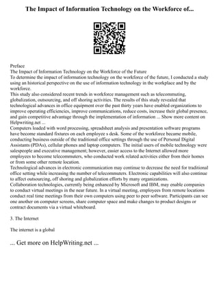 The Impact of Information Technology on the Workforce of...
Preface
The Impact of Information Technology on the Workforce of the Future
To determine the impact of information technology on the workforce of the future, I conducted a study
using an historical perspective on the use of information technology in the workplace and by the
workforce.
This study also considered recent trends in workforce management such as telecommuting,
globalization, outsourcing, and off shoring activities. The results of this study revealed that
technological advances in office equipment over the past thirty years have enabled organizations to
improve operating efficiencies, improve communications, reduce costs, increase their global presence,
and gain competitive advantage through the implementation of information ... Show more content on
Helpwriting.net ...
Computers loaded with word processing, spreadsheet analysis and presentation software programs
have become standard fixtures on each employee s desk. Some of the workforce became mobile,
conducting business outside of the traditional office settings through the use of Personal Digital
Assistants (PDAs), cellular phones and laptop computers. The initial users of mobile technology were
salespeople and executive management; however, easier access to the Internet allowed more
employees to become telecommuters, who conducted work related activities either from their homes
or from some other remote location.
Technological advances in electronic communication may continue to decrease the need for traditional
office setting while increasing the number of telecommuters. Electronic capabilities will also continue
to affect outsourcing, off shoring and globalization efforts by many organizations.
Collaboration technologies, currently being enhanced by Microsoft and IBM, may enable companies
to conduct virtual meetings in the near future. In a virtual meeting, employees from remote locations
conduct real time meetings from their own computers using peer to peer software. Participants can see
one another on computer screens, share computer space and make changes to product designs or
contract documents via a virtual whiteboard.
3. The Internet
The internet is a global
... Get more on HelpWriting.net ...
 
