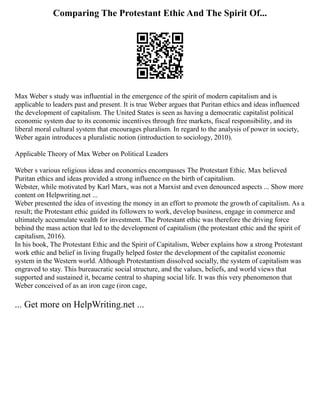 Comparing The Protestant Ethic And The Spirit Of...
Max Weber s study was influential in the emergence of the spirit of modern capitalism and is
applicable to leaders past and present. It is true Weber argues that Puritan ethics and ideas influenced
the development of capitalism. The United States is seen as having a democratic capitalist political
economic system due to its economic incentives through free markets, fiscal responsibility, and its
liberal moral cultural system that encourages pluralism. In regard to the analysis of power in society,
Weber again introduces a pluralistic notion (introduction to sociology, 2010).
Applicable Theory of Max Weber on Political Leaders
Weber s various religious ideas and economics encompasses The Protestant Ethic. Max believed
Puritan ethics and ideas provided a strong influence on the birth of capitalism.
Webster, while motivated by Karl Marx, was not a Marxist and even denounced aspects ... Show more
content on Helpwriting.net ...
Weber presented the idea of investing the money in an effort to promote the growth of capitalism. As a
result; the Protestant ethic guided its followers to work, develop business, engage in commerce and
ultimately accumulate wealth for investment. The Protestant ethic was therefore the driving force
behind the mass action that led to the development of capitalism (the protestant ethic and the spirit of
capitalism, 2016).
In his book, The Protestant Ethic and the Spirit of Capitalism, Weber explains how a strong Protestant
work ethic and belief in living frugally helped foster the development of the capitalist economic
system in the Western world. Although Protestantism dissolved socially, the system of capitalism was
engraved to stay. This bureaucratic social structure, and the values, beliefs, and world views that
supported and sustained it, became central to shaping social life. It was this very phenomenon that
Weber conceived of as an iron cage (iron cage,
... Get more on HelpWriting.net ...
 