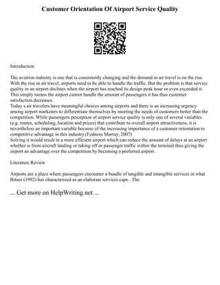 Customer Orientation Of Airport Service Quality
Introduction
The aviation industry is one that is consistently changing and the demand in air travel is on the rise.
With the rise in air travel, airports need to be able to handle the traffic. But the problem is that service
quality in an airport declines when the airport has reached its design peak hour or even exceeded it.
This simply means the airport cannot handle the amount of passengers it has thus customer
satisfaction decreases.
Today s air travelers have meaningful choices among airports and there is an increasing urgency
among airport marketers to differentiate themselves by meeting the needs of customers better than the
competition. While passengers perception of airport service quality is only one of several variables
(e.g. routes, scheduling, location and prices) that contribute to overall airport attractiveness, it is
nevertheless an important variable because of the increasing importance of a customer orientation to
competitive advantage in this industry.(Fodness Murray, 2007)
Solving it would result in a more efficient airport which can reduce the amount of delays at an airport
whether is from aircraft landing or taking off or passenger traffic within the terminal thus giving the
airport an advantage over the competition by becoming a preferred airport.
Literature Review
Airports are a place where passengers encounter a bundle of tangible and intangible services in what
Bitner (1992) has characterized as an elaborate services cape . The
... Get more on HelpWriting.net ...
 