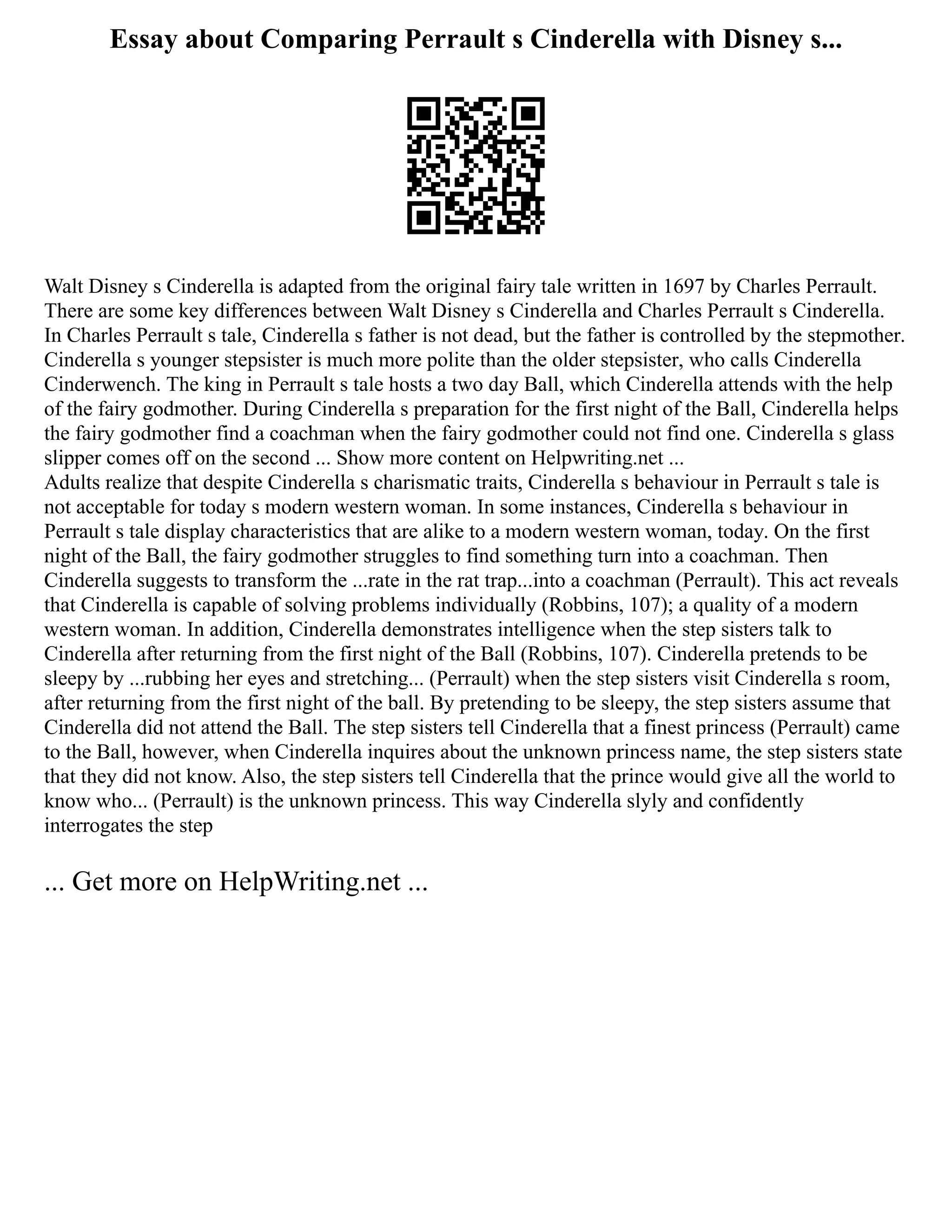 Essay about Comparing Perrault s Cinderella with Disney s...
Walt Disney s Cinderella is adapted from the original fairy tale written in 1697 by Charles Perrault.
There are some key differences between Walt Disney s Cinderella and Charles Perrault s Cinderella.
In Charles Perrault s tale, Cinderella s father is not dead, but the father is controlled by the stepmother.
Cinderella s younger stepsister is much more polite than the older stepsister, who calls Cinderella
Cinderwench. The king in Perrault s tale hosts a two day Ball, which Cinderella attends with the help
of the fairy godmother. During Cinderella s preparation for the first night of the Ball, Cinderella helps
the fairy godmother find a coachman when the fairy godmother could not find one. Cinderella s glass
slipper comes off on the second ... Show more content on Helpwriting.net ...
Adults realize that despite Cinderella s charismatic traits, Cinderella s behaviour in Perrault s tale is
not acceptable for today s modern western woman. In some instances, Cinderella s behaviour in
Perrault s tale display characteristics that are alike to a modern western woman, today. On the first
night of the Ball, the fairy godmother struggles to find something turn into a coachman. Then
Cinderella suggests to transform the ...rate in the rat trap...into a coachman (Perrault). This act reveals
that Cinderella is capable of solving problems individually (Robbins, 107); a quality of a modern
western woman. In addition, Cinderella demonstrates intelligence when the step sisters talk to
Cinderella after returning from the first night of the Ball (Robbins, 107). Cinderella pretends to be
sleepy by ...rubbing her eyes and stretching... (Perrault) when the step sisters visit Cinderella s room,
after returning from the first night of the ball. By pretending to be sleepy, the step sisters assume that
Cinderella did not attend the Ball. The step sisters tell Cinderella that a finest princess (Perrault) came
to the Ball, however, when Cinderella inquires about the unknown princess name, the step sisters state
that they did not know. Also, the step sisters tell Cinderella that the prince would give all the world to
know who... (Perrault) is the unknown princess. This way Cinderella slyly and confidently
interrogates the step
... Get more on HelpWriting.net ...
 