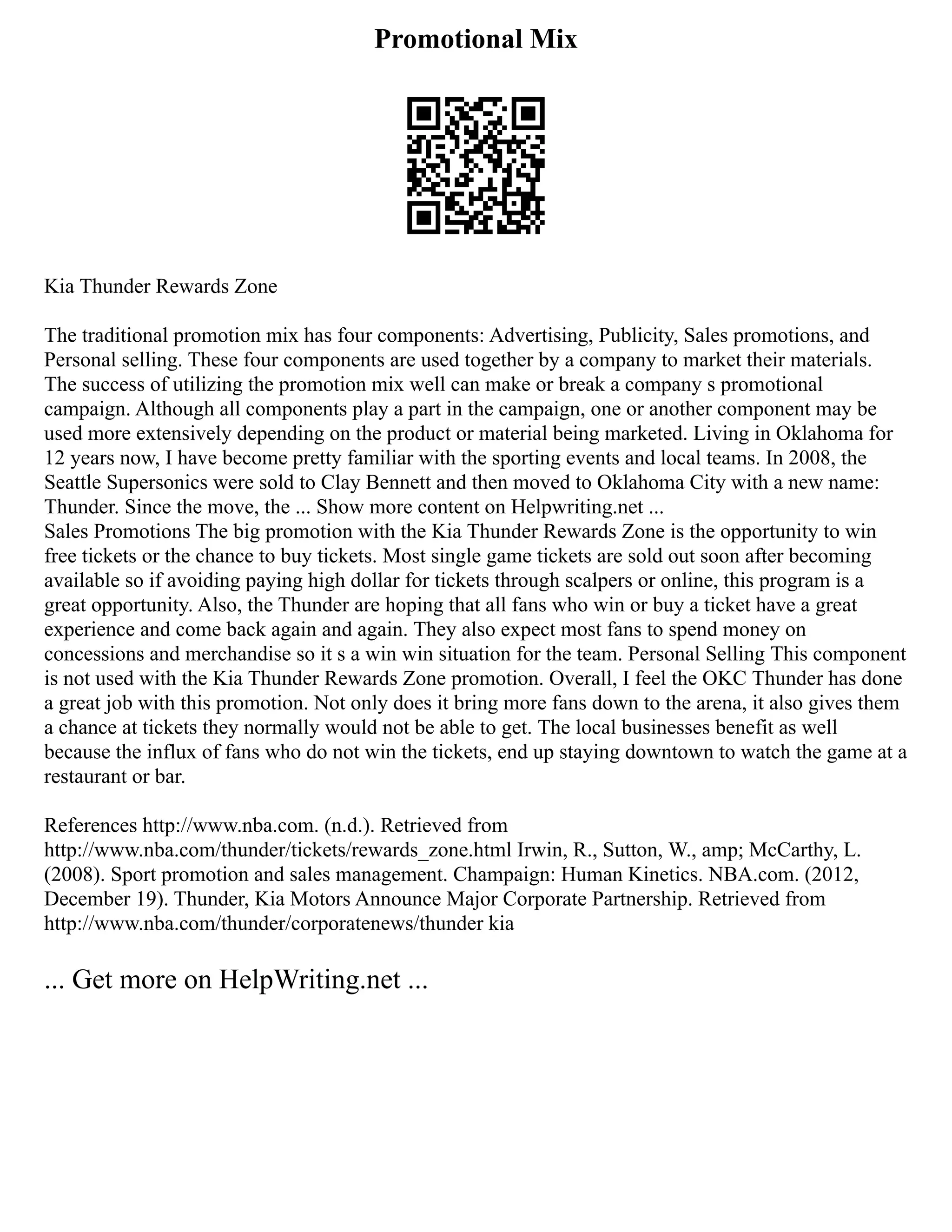 Promotional Mix
Kia Thunder Rewards Zone
The traditional promotion mix has four components: Advertising, Publicity, Sales promotions, and
Personal selling. These four components are used together by a company to market their materials.
The success of utilizing the promotion mix well can make or break a company s promotional
campaign. Although all components play a part in the campaign, one or another component may be
used more extensively depending on the product or material being marketed. Living in Oklahoma for
12 years now, I have become pretty familiar with the sporting events and local teams. In 2008, the
Seattle Supersonics were sold to Clay Bennett and then moved to Oklahoma City with a new name:
Thunder. Since the move, the ... Show more content on Helpwriting.net ...
Sales Promotions The big promotion with the Kia Thunder Rewards Zone is the opportunity to win
free tickets or the chance to buy tickets. Most single game tickets are sold out soon after becoming
available so if avoiding paying high dollar for tickets through scalpers or online, this program is a
great opportunity. Also, the Thunder are hoping that all fans who win or buy a ticket have a great
experience and come back again and again. They also expect most fans to spend money on
concessions and merchandise so it s a win win situation for the team. Personal Selling This component
is not used with the Kia Thunder Rewards Zone promotion. Overall, I feel the OKC Thunder has done
a great job with this promotion. Not only does it bring more fans down to the arena, it also gives them
a chance at tickets they normally would not be able to get. The local businesses benefit as well
because the influx of fans who do not win the tickets, end up staying downtown to watch the game at a
restaurant or bar.
References http://www.nba.com. (n.d.). Retrieved from
http://www.nba.com/thunder/tickets/rewards_zone.html Irwin, R., Sutton, W., amp; McCarthy, L.
(2008). Sport promotion and sales management. Champaign: Human Kinetics. NBA.com. (2012,
December 19). Thunder, Kia Motors Announce Major Corporate Partnership. Retrieved from
http://www.nba.com/thunder/corporatenews/thunder kia
... Get more on HelpWriting.net ...
 