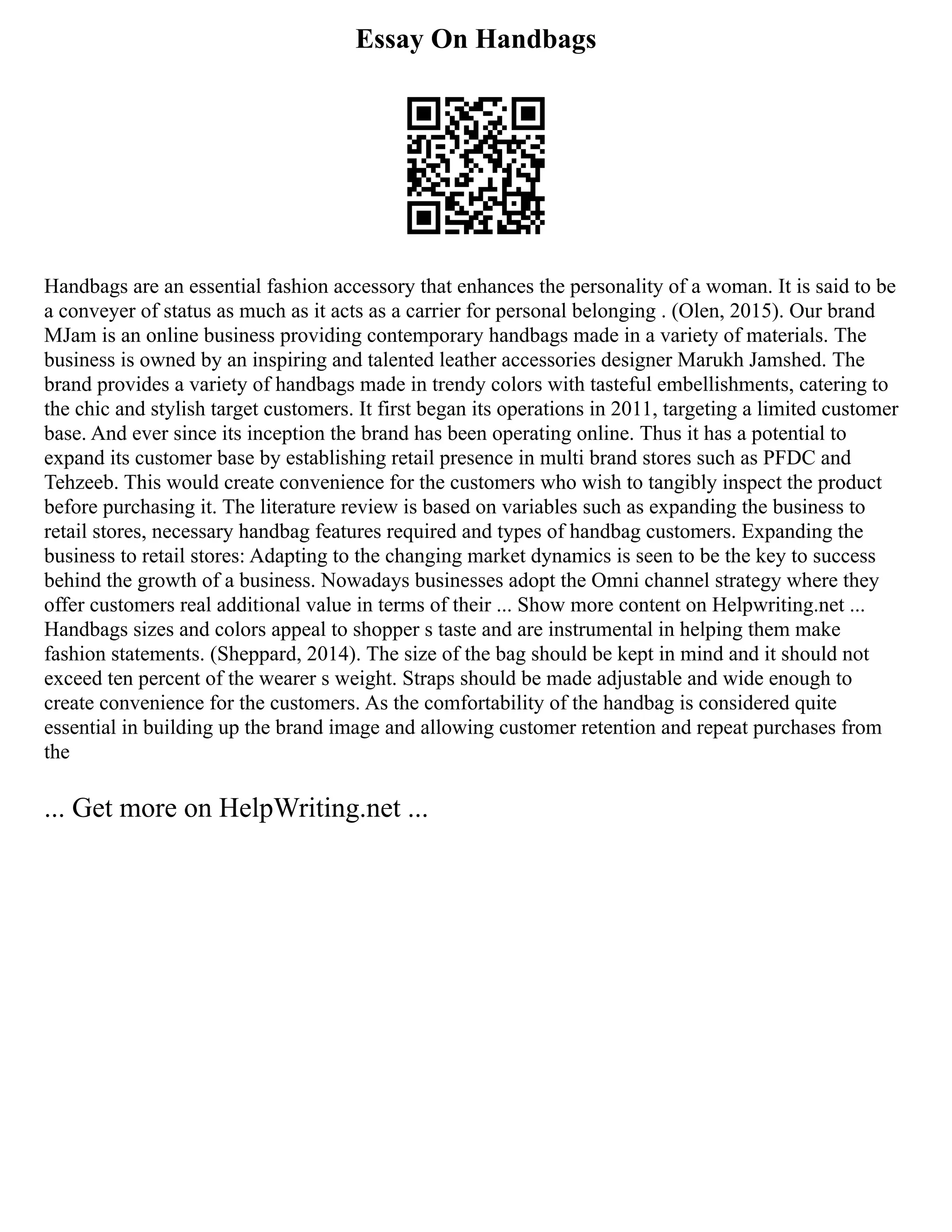 Essay On Handbags
Handbags are an essential fashion accessory that enhances the personality of a woman. It is said to be
a conveyer of status as much as it acts as a carrier for personal belonging . (Olen, 2015). Our brand
MJam is an online business providing contemporary handbags made in a variety of materials. The
business is owned by an inspiring and talented leather accessories designer Marukh Jamshed. The
brand provides a variety of handbags made in trendy colors with tasteful embellishments, catering to
the chic and stylish target customers. It first began its operations in 2011, targeting a limited customer
base. And ever since its inception the brand has been operating online. Thus it has a potential to
expand its customer base by establishing retail presence in multi brand stores such as PFDC and
Tehzeeb. This would create convenience for the customers who wish to tangibly inspect the product
before purchasing it. The literature review is based on variables such as expanding the business to
retail stores, necessary handbag features required and types of handbag customers. Expanding the
business to retail stores: Adapting to the changing market dynamics is seen to be the key to success
behind the growth of a business. Nowadays businesses adopt the Omni channel strategy where they
offer customers real additional value in terms of their ... Show more content on Helpwriting.net ...
Handbags sizes and colors appeal to shopper s taste and are instrumental in helping them make
fashion statements. (Sheppard, 2014). The size of the bag should be kept in mind and it should not
exceed ten percent of the wearer s weight. Straps should be made adjustable and wide enough to
create convenience for the customers. As the comfortability of the handbag is considered quite
essential in building up the brand image and allowing customer retention and repeat purchases from
the
... Get more on HelpWriting.net ...
 