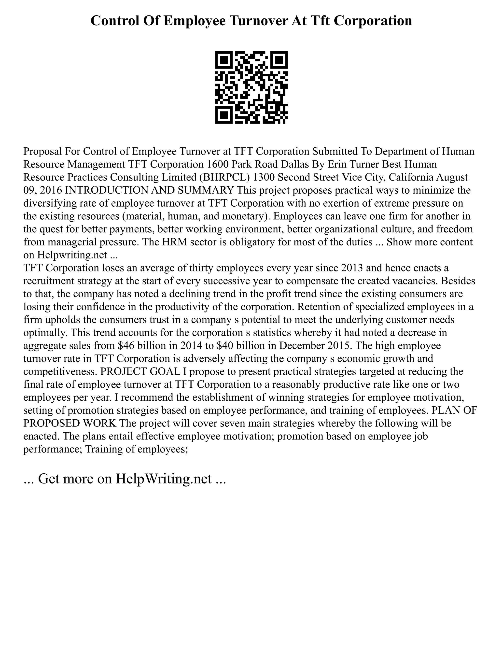 Control Of Employee Turnover At Tft Corporation
Proposal For Control of Employee Turnover at TFT Corporation Submitted To Department of Human
Resource Management TFT Corporation 1600 Park Road Dallas By Erin Turner Best Human
Resource Practices Consulting Limited (BHRPCL) 1300 Second Street Vice City, California August
09, 2016 INTRODUCTION AND SUMMARY This project proposes practical ways to minimize the
diversifying rate of employee turnover at TFT Corporation with no exertion of extreme pressure on
the existing resources (material, human, and monetary). Employees can leave one firm for another in
the quest for better payments, better working environment, better organizational culture, and freedom
from managerial pressure. The HRM sector is obligatory for most of the duties ... Show more content
on Helpwriting.net ...
TFT Corporation loses an average of thirty employees every year since 2013 and hence enacts a
recruitment strategy at the start of every successive year to compensate the created vacancies. Besides
to that, the company has noted a declining trend in the profit trend since the existing consumers are
losing their confidence in the productivity of the corporation. Retention of specialized employees in a
firm upholds the consumers trust in a company s potential to meet the underlying customer needs
optimally. This trend accounts for the corporation s statistics whereby it had noted a decrease in
aggregate sales from $46 billion in 2014 to $40 billion in December 2015. The high employee
turnover rate in TFT Corporation is adversely affecting the company s economic growth and
competitiveness. PROJECT GOAL I propose to present practical strategies targeted at reducing the
final rate of employee turnover at TFT Corporation to a reasonably productive rate like one or two
employees per year. I recommend the establishment of winning strategies for employee motivation,
setting of promotion strategies based on employee performance, and training of employees. PLAN OF
PROPOSED WORK The project will cover seven main strategies whereby the following will be
enacted. The plans entail effective employee motivation; promotion based on employee job
performance; Training of employees;
... Get more on HelpWriting.net ...
 