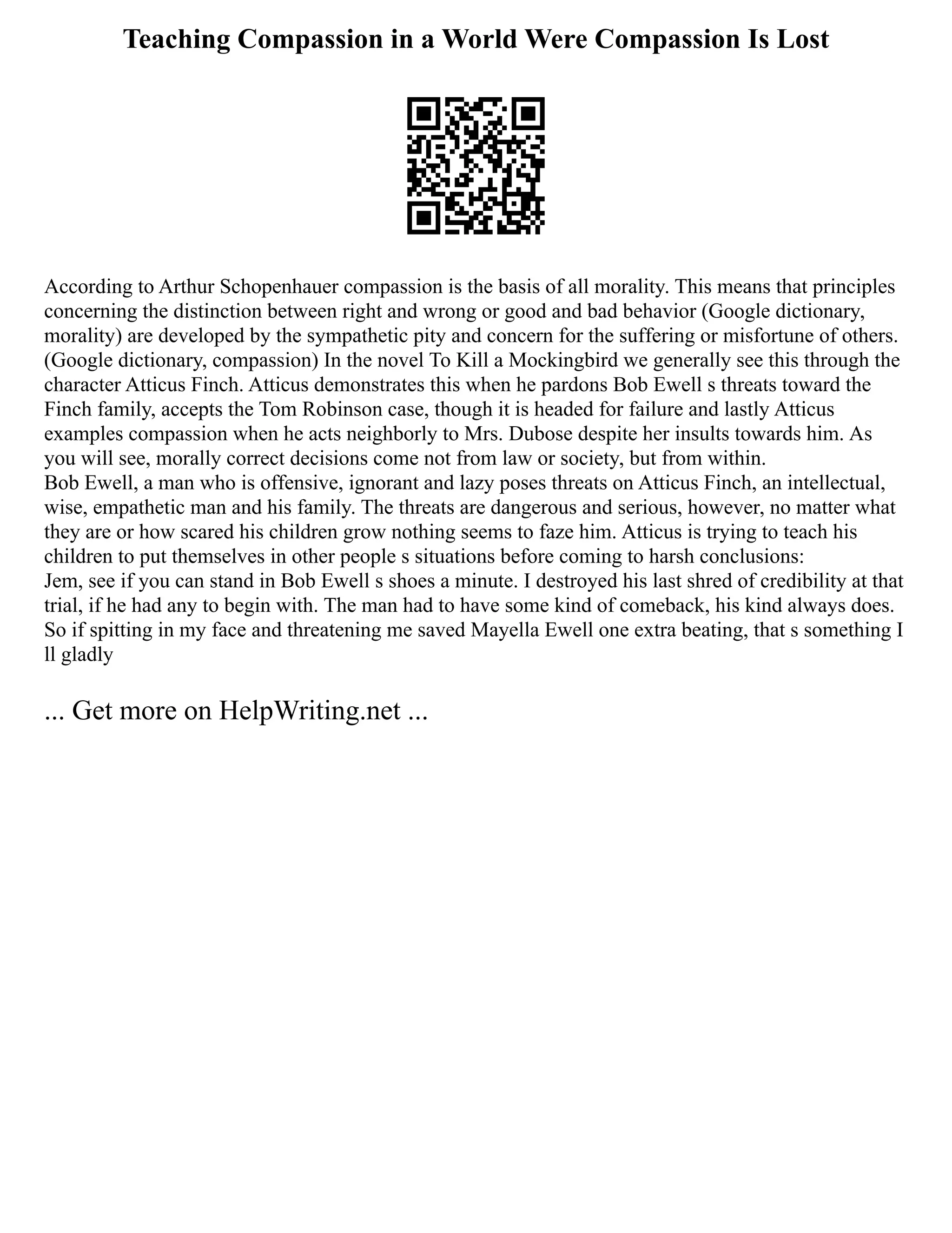 Teaching Compassion in a World Were Compassion Is Lost
According to Arthur Schopenhauer compassion is the basis of all morality. This means that principles
concerning the distinction between right and wrong or good and bad behavior (Google dictionary,
morality) are developed by the sympathetic pity and concern for the suffering or misfortune of others.
(Google dictionary, compassion) In the novel To Kill a Mockingbird we generally see this through the
character Atticus Finch. Atticus demonstrates this when he pardons Bob Ewell s threats toward the
Finch family, accepts the Tom Robinson case, though it is headed for failure and lastly Atticus
examples compassion when he acts neighborly to Mrs. Dubose despite her insults towards him. As
you will see, morally correct decisions come not from law or society, but from within.
Bob Ewell, a man who is offensive, ignorant and lazy poses threats on Atticus Finch, an intellectual,
wise, empathetic man and his family. The threats are dangerous and serious, however, no matter what
they are or how scared his children grow nothing seems to faze him. Atticus is trying to teach his
children to put themselves in other people s situations before coming to harsh conclusions:
Jem, see if you can stand in Bob Ewell s shoes a minute. I destroyed his last shred of credibility at that
trial, if he had any to begin with. The man had to have some kind of comeback, his kind always does.
So if spitting in my face and threatening me saved Mayella Ewell one extra beating, that s something I
ll gladly
... Get more on HelpWriting.net ...
 