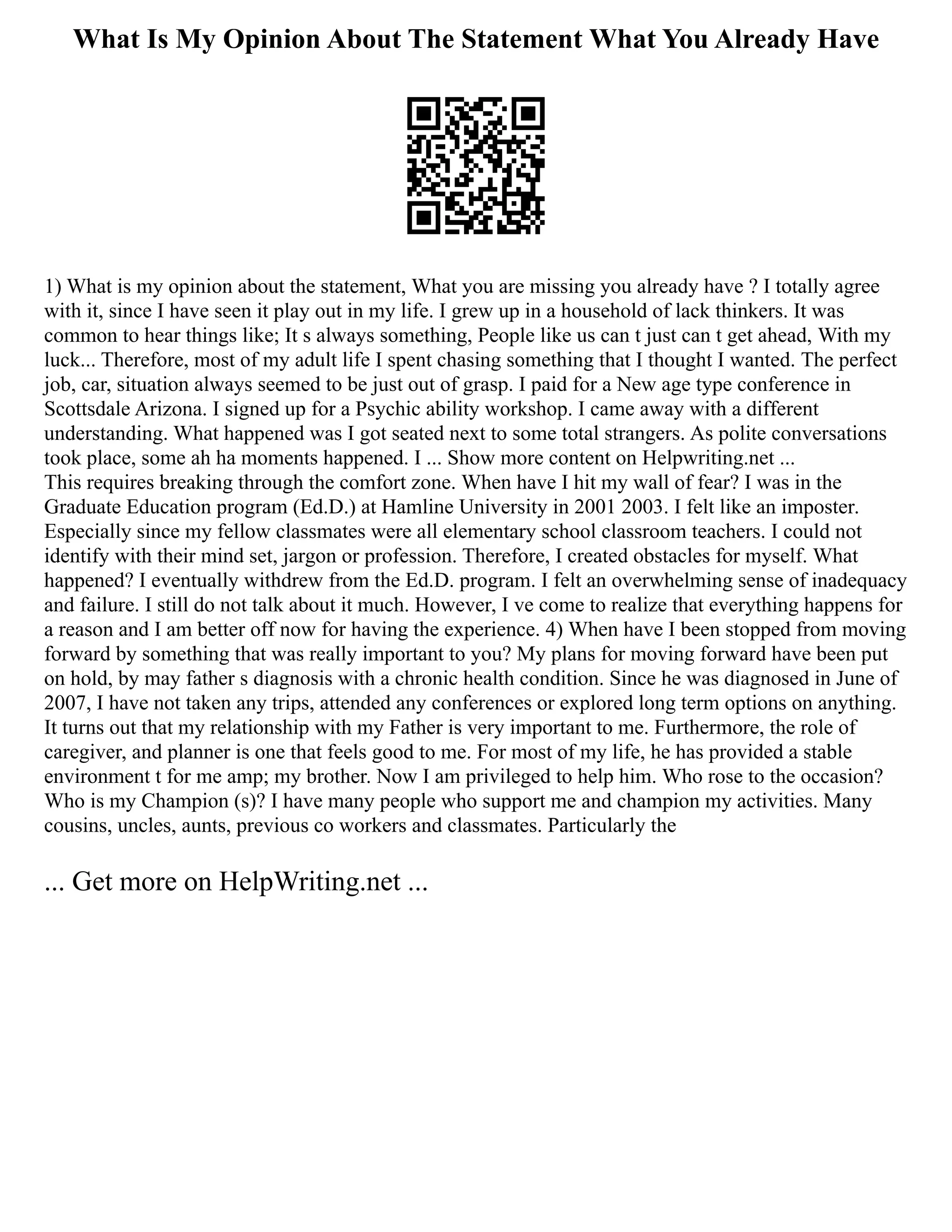 What Is My Opinion About The Statement What You Already Have
1) What is my opinion about the statement, What you are missing you already have ? I totally agree
with it, since I have seen it play out in my life. I grew up in a household of lack thinkers. It was
common to hear things like; It s always something, People like us can t just can t get ahead, With my
luck... Therefore, most of my adult life I spent chasing something that I thought I wanted. The perfect
job, car, situation always seemed to be just out of grasp. I paid for a New age type conference in
Scottsdale Arizona. I signed up for a Psychic ability workshop. I came away with a different
understanding. What happened was I got seated next to some total strangers. As polite conversations
took place, some ah ha moments happened. I ... Show more content on Helpwriting.net ...
This requires breaking through the comfort zone. When have I hit my wall of fear? I was in the
Graduate Education program (Ed.D.) at Hamline University in 2001 2003. I felt like an imposter.
Especially since my fellow classmates were all elementary school classroom teachers. I could not
identify with their mind set, jargon or profession. Therefore, I created obstacles for myself. What
happened? I eventually withdrew from the Ed.D. program. I felt an overwhelming sense of inadequacy
and failure. I still do not talk about it much. However, I ve come to realize that everything happens for
a reason and I am better off now for having the experience. 4) When have I been stopped from moving
forward by something that was really important to you? My plans for moving forward have been put
on hold, by may father s diagnosis with a chronic health condition. Since he was diagnosed in June of
2007, I have not taken any trips, attended any conferences or explored long term options on anything.
It turns out that my relationship with my Father is very important to me. Furthermore, the role of
caregiver, and planner is one that feels good to me. For most of my life, he has provided a stable
environment t for me amp; my brother. Now I am privileged to help him. Who rose to the occasion?
Who is my Champion (s)? I have many people who support me and champion my activities. Many
cousins, uncles, aunts, previous co workers and classmates. Particularly the
... Get more on HelpWriting.net ...
 