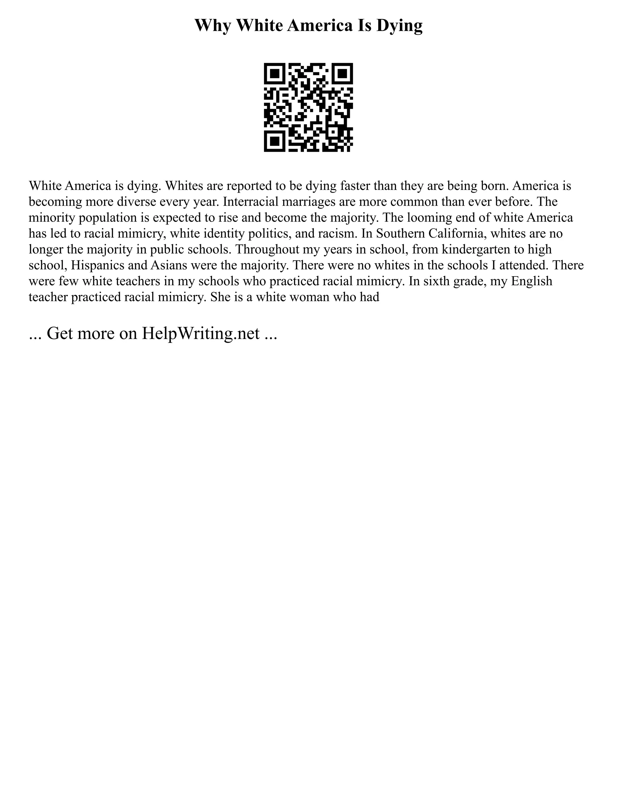 Why White America Is Dying
White America is dying. Whites are reported to be dying faster than they are being born. America is
becoming more diverse every year. Interracial marriages are more common than ever before. The
minority population is expected to rise and become the majority. The looming end of white America
has led to racial mimicry, white identity politics, and racism. In Southern California, whites are no
longer the majority in public schools. Throughout my years in school, from kindergarten to high
school, Hispanics and Asians were the majority. There were no whites in the schools I attended. There
were few white teachers in my schools who practiced racial mimicry. In sixth grade, my English
teacher practiced racial mimicry. She is a white woman who had
... Get more on HelpWriting.net ...
 