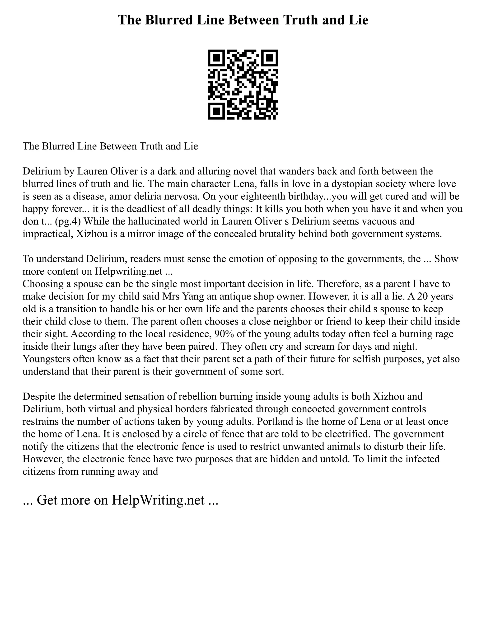 The Blurred Line Between Truth and Lie
The Blurred Line Between Truth and Lie
Delirium by Lauren Oliver is a dark and alluring novel that wanders back and forth between the
blurred lines of truth and lie. The main character Lena, falls in love in a dystopian society where love
is seen as a disease, amor deliria nervosa. On your eighteenth birthday...you will get cured and will be
happy forever... it is the deadliest of all deadly things: It kills you both when you have it and when you
don t... (pg.4) While the hallucinated world in Lauren Oliver s Delirium seems vacuous and
impractical, Xizhou is a mirror image of the concealed brutality behind both government systems.
To understand Delirium, readers must sense the emotion of opposing to the governments, the ... Show
more content on Helpwriting.net ...
Choosing a spouse can be the single most important decision in life. Therefore, as a parent I have to
make decision for my child said Mrs Yang an antique shop owner. However, it is all a lie. A 20 years
old is a transition to handle his or her own life and the parents chooses their child s spouse to keep
their child close to them. The parent often chooses a close neighbor or friend to keep their child inside
their sight. According to the local residence, 90% of the young adults today often feel a burning rage
inside their lungs after they have been paired. They often cry and scream for days and night.
Youngsters often know as a fact that their parent set a path of their future for selfish purposes, yet also
understand that their parent is their government of some sort.
Despite the determined sensation of rebellion burning inside young adults is both Xizhou and
Delirium, both virtual and physical borders fabricated through concocted government controls
restrains the number of actions taken by young adults. Portland is the home of Lena or at least once
the home of Lena. It is enclosed by a circle of fence that are told to be electrified. The government
notify the citizens that the electronic fence is used to restrict unwanted animals to disturb their life.
However, the electronic fence have two purposes that are hidden and untold. To limit the infected
citizens from running away and
... Get more on HelpWriting.net ...
 