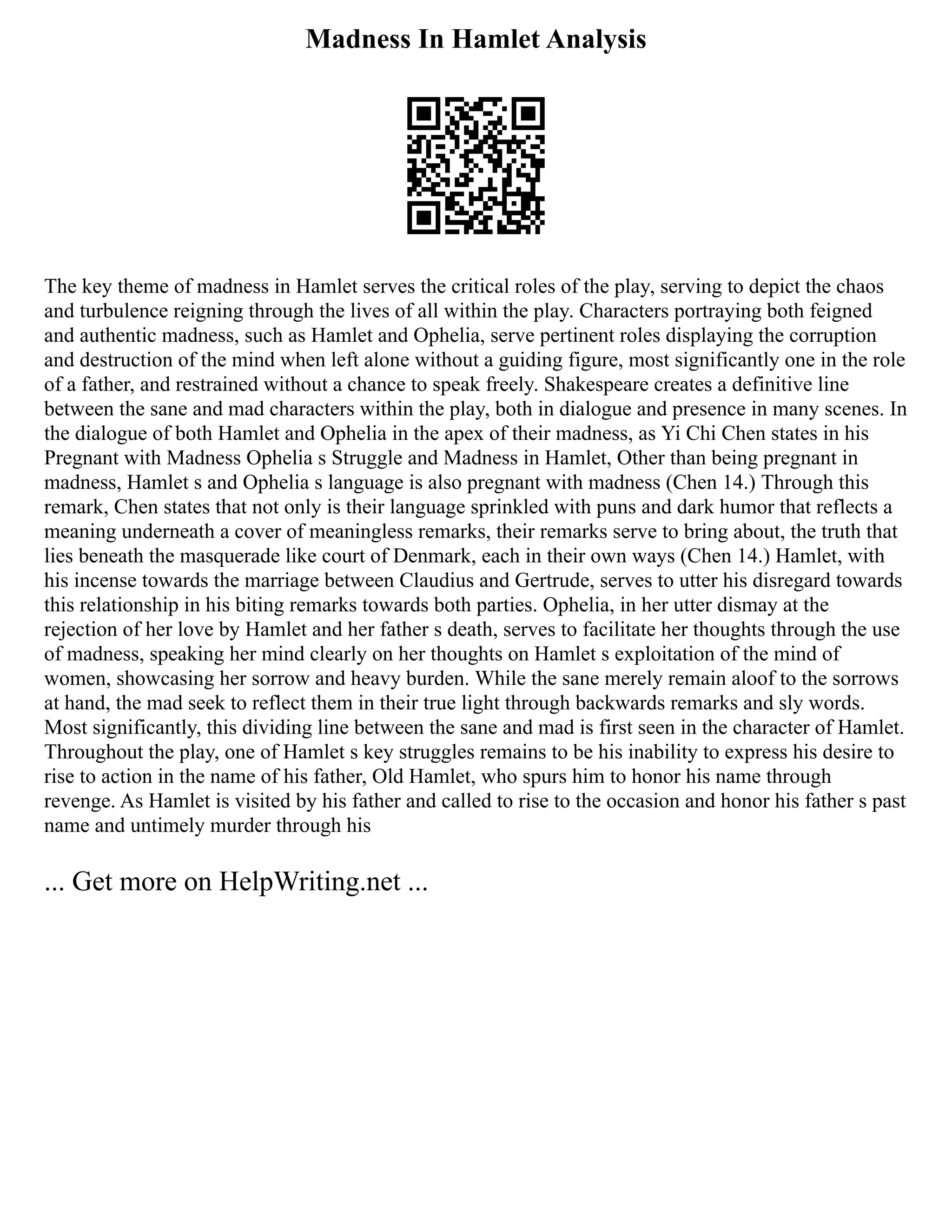 Madness In Hamlet Analysis
The key theme of madness in Hamlet serves the critical roles of the play, serving to depict the chaos
and turbulence reigning through the lives of all within the play. Characters portraying both feigned
and authentic madness, such as Hamlet and Ophelia, serve pertinent roles displaying the corruption
and destruction of the mind when left alone without a guiding figure, most significantly one in the role
of a father, and restrained without a chance to speak freely. Shakespeare creates a definitive line
between the sane and mad characters within the play, both in dialogue and presence in many scenes. In
the dialogue of both Hamlet and Ophelia in the apex of their madness, as Yi Chi Chen states in his
Pregnant with Madness Ophelia s Struggle and Madness in Hamlet, Other than being pregnant in
madness, Hamlet s and Ophelia s language is also pregnant with madness (Chen 14.) Through this
remark, Chen states that not only is their language sprinkled with puns and dark humor that reflects a
meaning underneath a cover of meaningless remarks, their remarks serve to bring about, the truth that
lies beneath the masquerade like court of Denmark, each in their own ways (Chen 14.) Hamlet, with
his incense towards the marriage between Claudius and Gertrude, serves to utter his disregard towards
this relationship in his biting remarks towards both parties. Ophelia, in her utter dismay at the
rejection of her love by Hamlet and her father s death, serves to facilitate her thoughts through the use
of madness, speaking her mind clearly on her thoughts on Hamlet s exploitation of the mind of
women, showcasing her sorrow and heavy burden. While the sane merely remain aloof to the sorrows
at hand, the mad seek to reflect them in their true light through backwards remarks and sly words.
Most significantly, this dividing line between the sane and mad is first seen in the character of Hamlet.
Throughout the play, one of Hamlet s key struggles remains to be his inability to express his desire to
rise to action in the name of his father, Old Hamlet, who spurs him to honor his name through
revenge. As Hamlet is visited by his father and called to rise to the occasion and honor his father s past
name and untimely murder through his
... Get more on HelpWriting.net ...
 